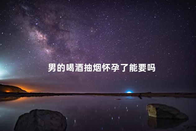 男的喝酒抽烟怀孕了能要吗