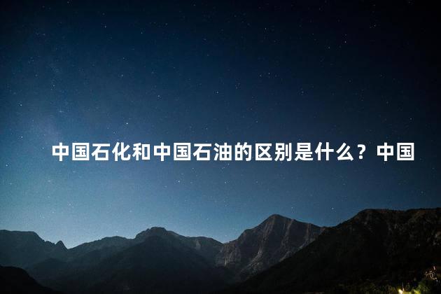中国石化和中国石油的区别是什么？中国石化与中国石油：你应该知道的区别