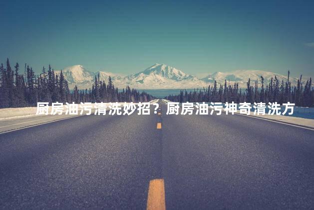 厨房油污清洗妙招？厨房油污神奇清洗方法