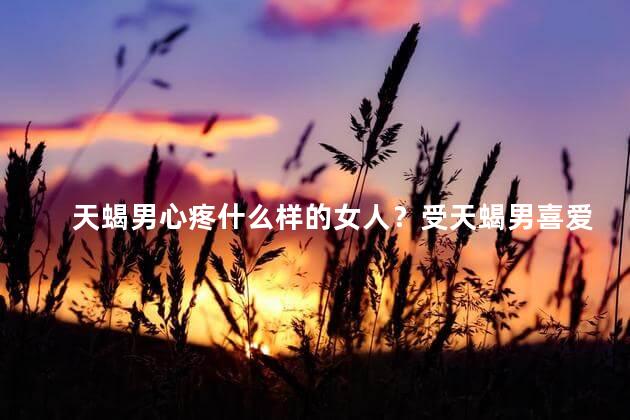 天蝎男心疼什么样的女人？受天蝎男喜爱的女人会怜惜哪些类型的人