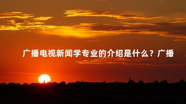 广播电视新闻学专业的介绍是什么？广播电视新闻学专业：揭开媒体行业的秘密