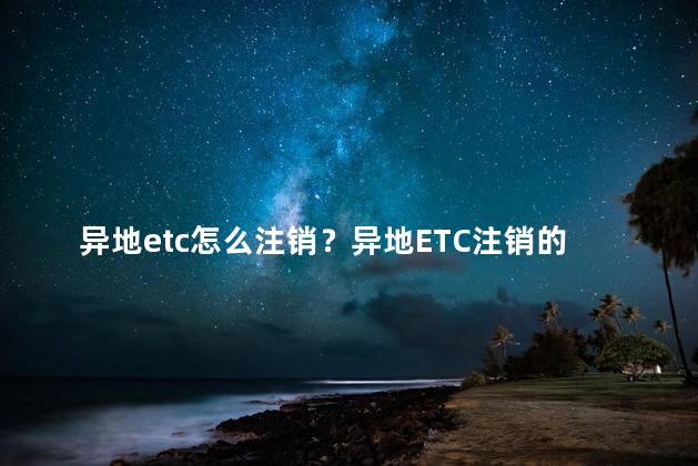 异地etc怎么注销？异地ETC注销的方法