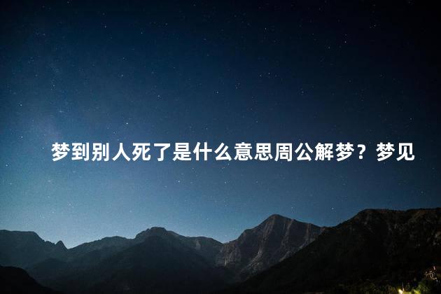 梦到别人死了是什么意思周公解梦？梦见别人死了有何含义？解梦小结！