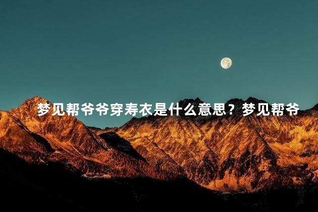 梦见帮爷爷穿寿衣是什么意思？梦见帮爷爷穿寿衣的含义-解读爷爷在梦中身份与寿衣的象征